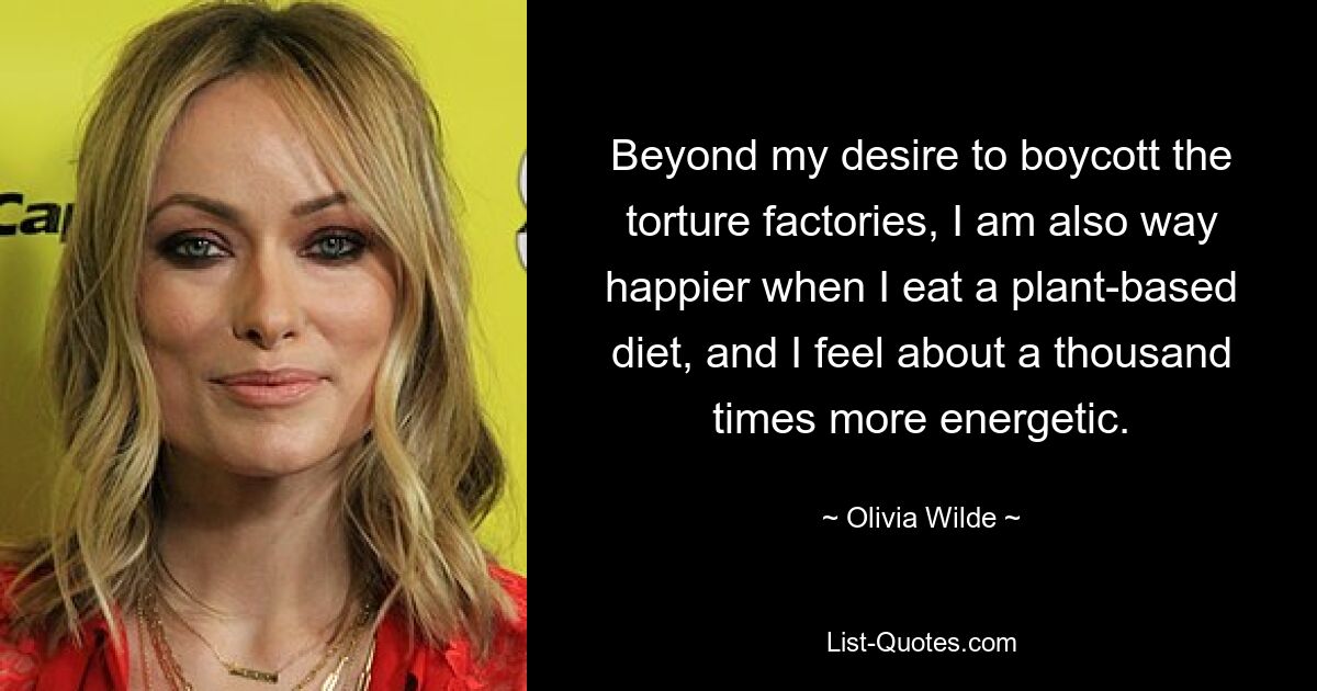 Beyond my desire to boycott the torture factories, I am also way happier when I eat a plant-based diet, and I feel about a thousand times more energetic. — © Olivia Wilde