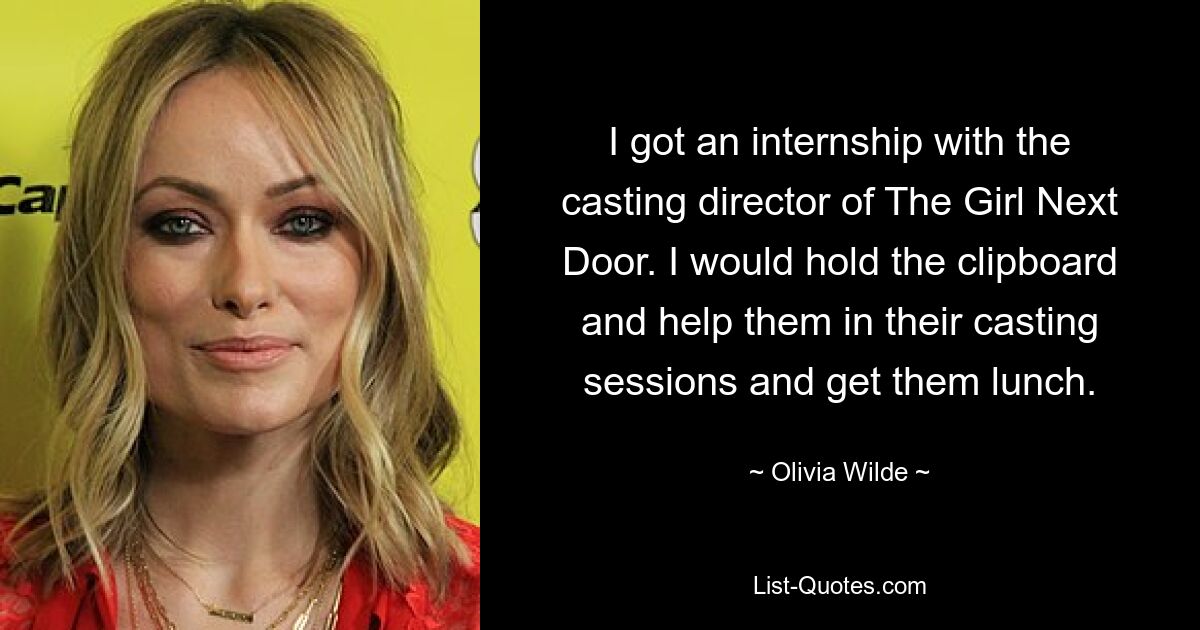 I got an internship with the casting director of The Girl Next Door. I would hold the clipboard and help them in their casting sessions and get them lunch. — © Olivia Wilde