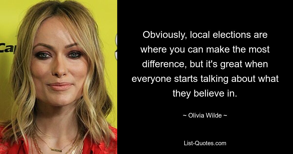 Obviously, local elections are where you can make the most difference, but it's great when everyone starts talking about what they believe in. — © Olivia Wilde