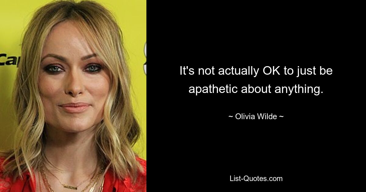 It's not actually OK to just be apathetic about anything. — © Olivia Wilde