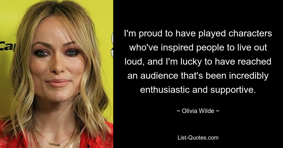 I'm proud to have played characters who've inspired people to live out loud, and I'm lucky to have reached an audience that's been incredibly enthusiastic and supportive. — © Olivia Wilde