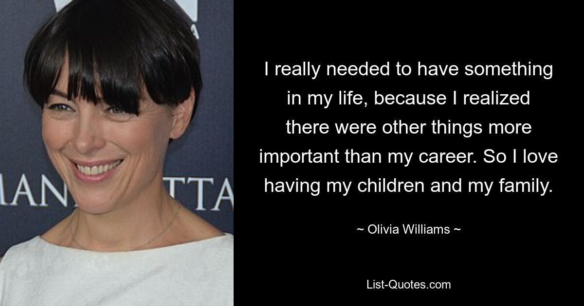 I really needed to have something in my life, because I realized there were other things more important than my career. So I love having my children and my family. — © Olivia Williams