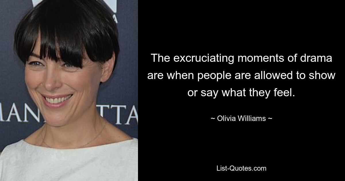 The excruciating moments of drama are when people are allowed to show or say what they feel. — © Olivia Williams