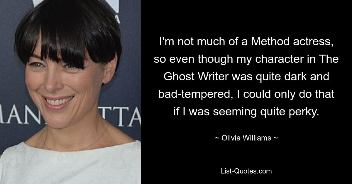 I'm not much of a Method actress, so even though my character in The Ghost Writer was quite dark and bad-tempered, I could only do that if I was seeming quite perky. — © Olivia Williams