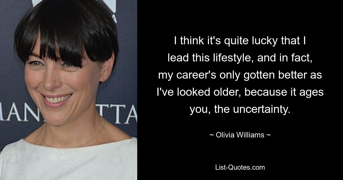 I think it's quite lucky that I lead this lifestyle, and in fact, my career's only gotten better as I've looked older, because it ages you, the uncertainty. — © Olivia Williams