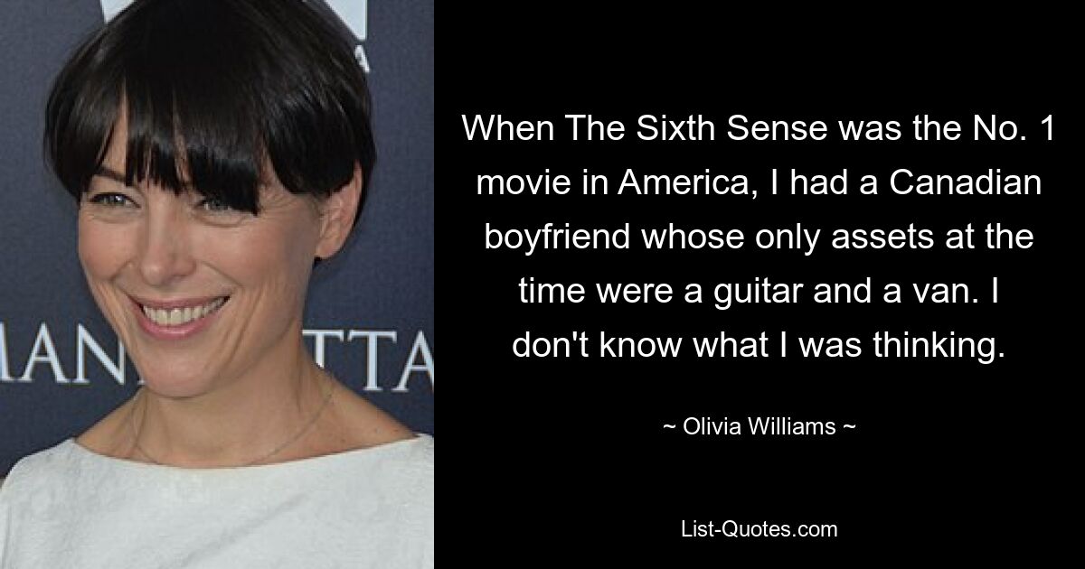 When The Sixth Sense was the No. 1 movie in America, I had a Canadian boyfriend whose only assets at the time were a guitar and a van. I don't know what I was thinking. — © Olivia Williams