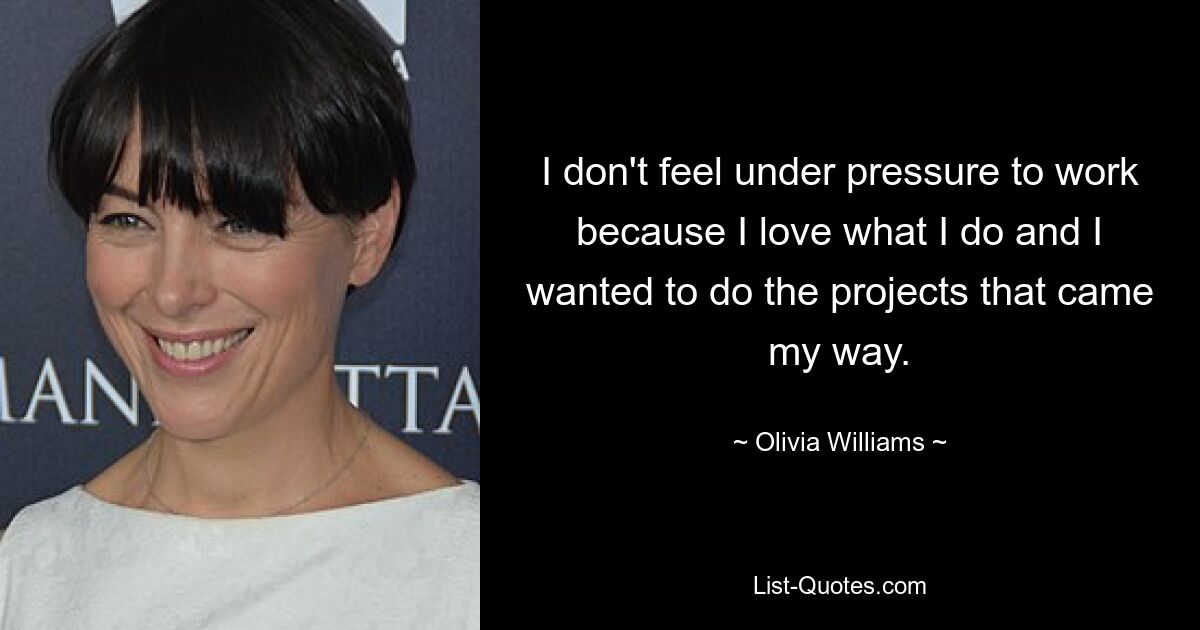 I don't feel under pressure to work because I love what I do and I wanted to do the projects that came my way. — © Olivia Williams