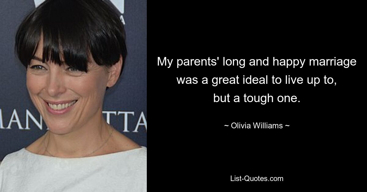 My parents' long and happy marriage was a great ideal to live up to, but a tough one. — © Olivia Williams