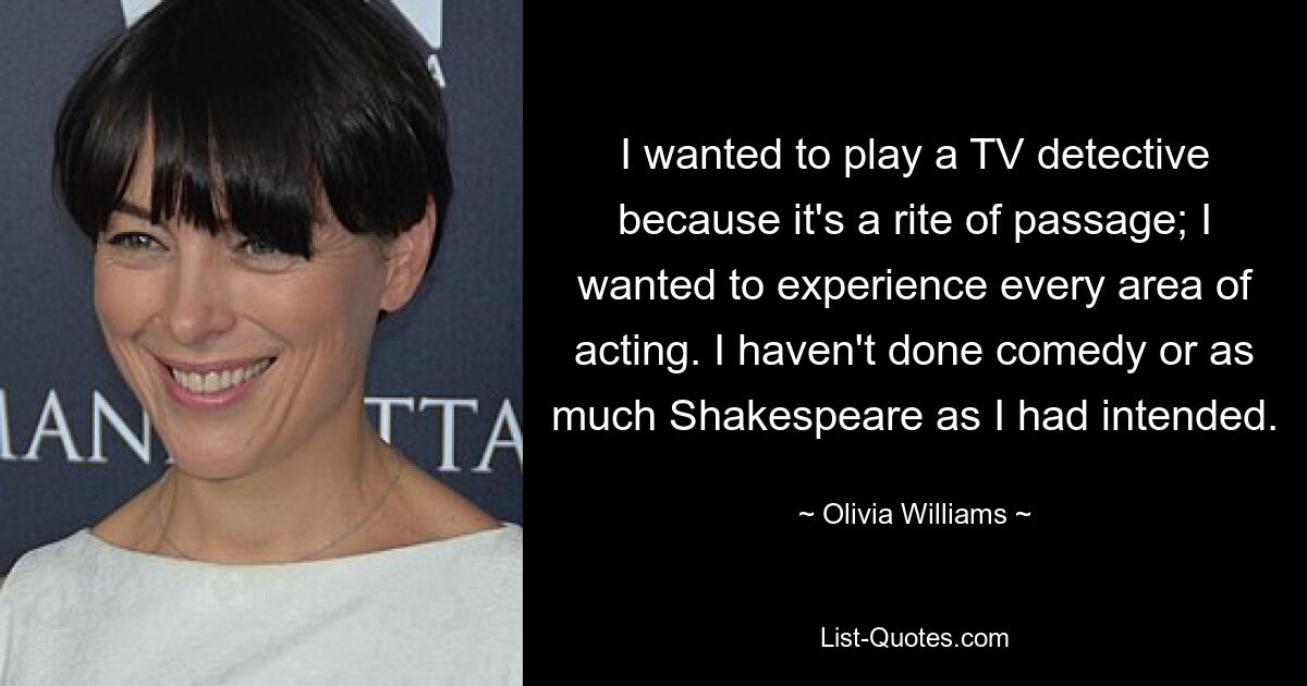 I wanted to play a TV detective because it's a rite of passage; I wanted to experience every area of acting. I haven't done comedy or as much Shakespeare as I had intended. — © Olivia Williams