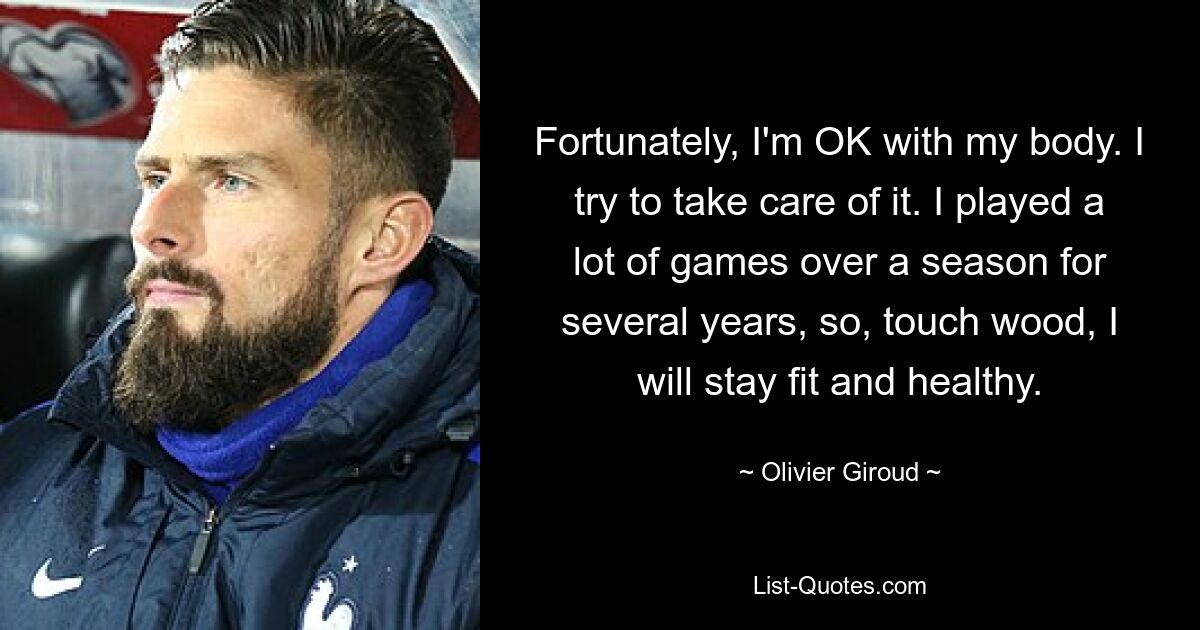 Fortunately, I'm OK with my body. I try to take care of it. I played a lot of games over a season for several years, so, touch wood, I will stay fit and healthy. — © Olivier Giroud