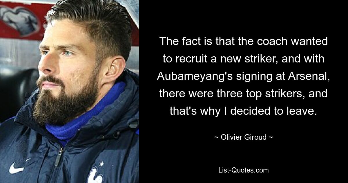 The fact is that the coach wanted to recruit a new striker, and with Aubameyang's signing at Arsenal, there were three top strikers, and that's why I decided to leave. — © Olivier Giroud