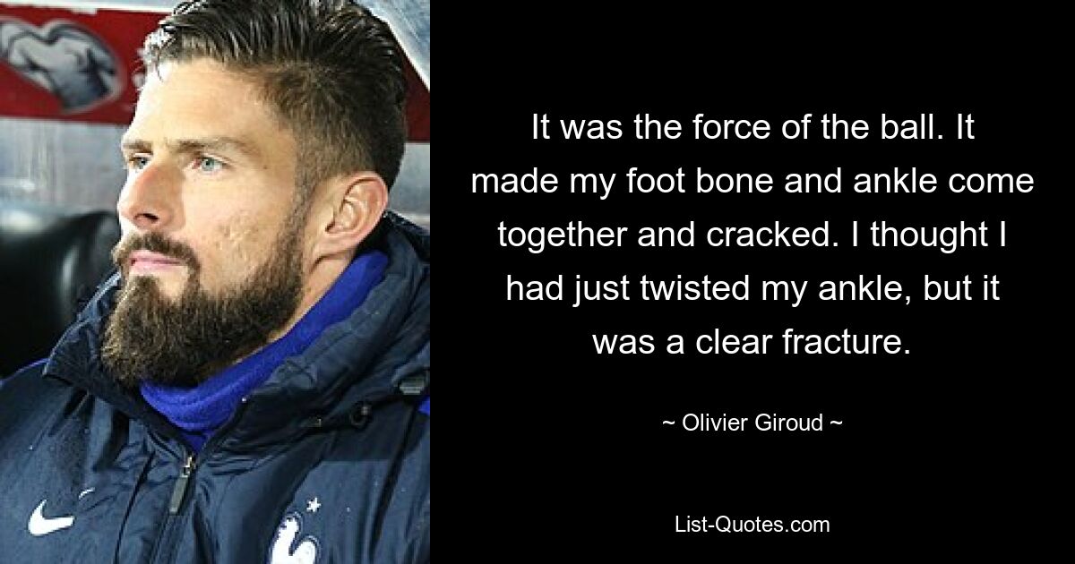 It was the force of the ball. It made my foot bone and ankle come together and cracked. I thought I had just twisted my ankle, but it was a clear fracture. — © Olivier Giroud