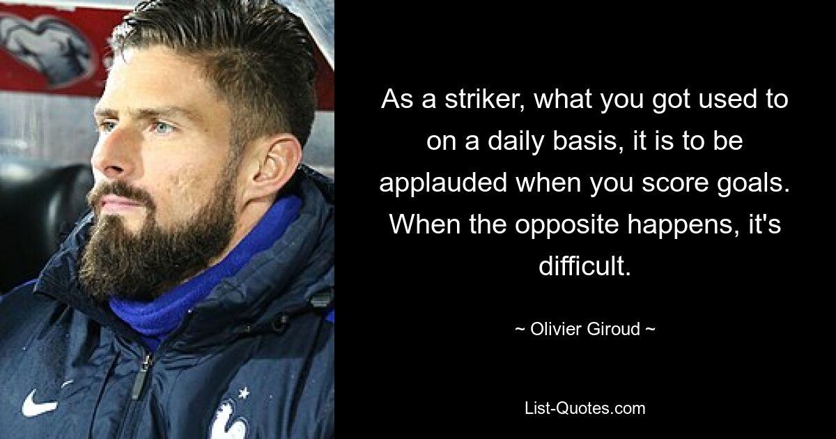 As a striker, what you got used to on a daily basis, it is to be applauded when you score goals. When the opposite happens, it's difficult. — © Olivier Giroud