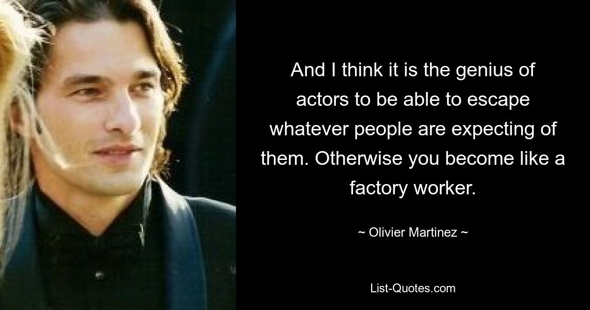 And I think it is the genius of actors to be able to escape whatever people are expecting of them. Otherwise you become like a factory worker. — © Olivier Martinez