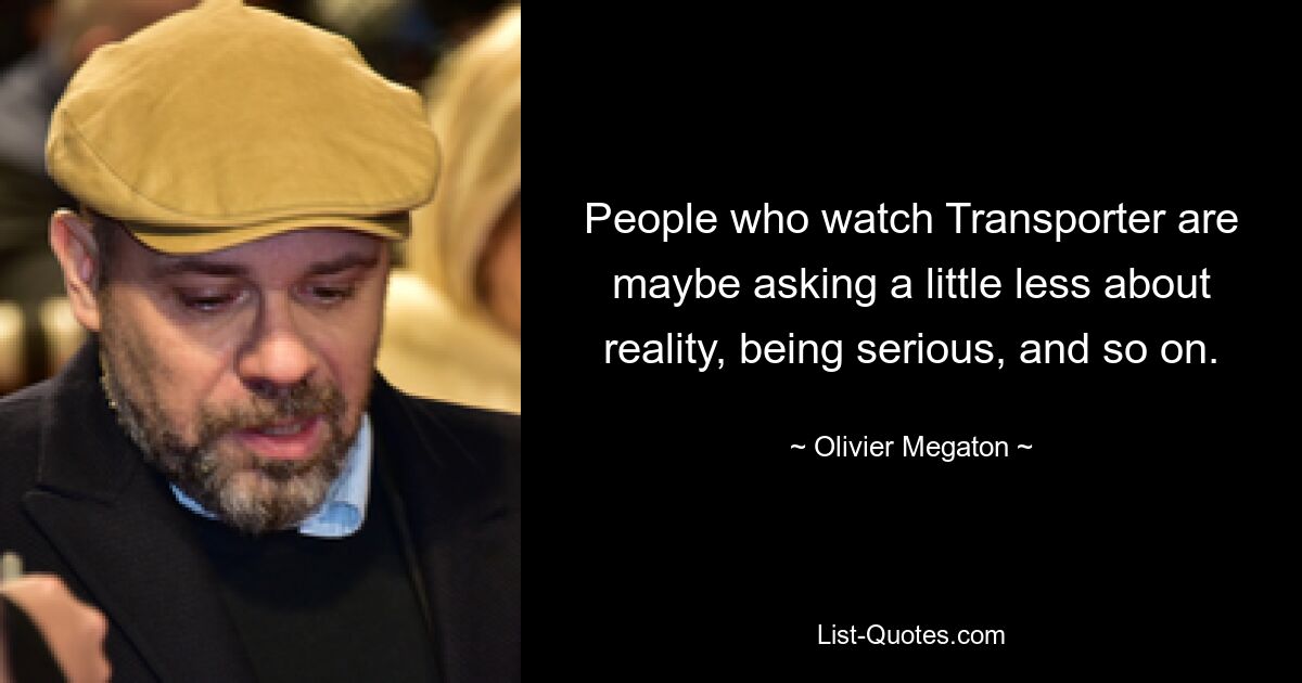 People who watch Transporter are maybe asking a little less about reality, being serious, and so on. — © Olivier Megaton