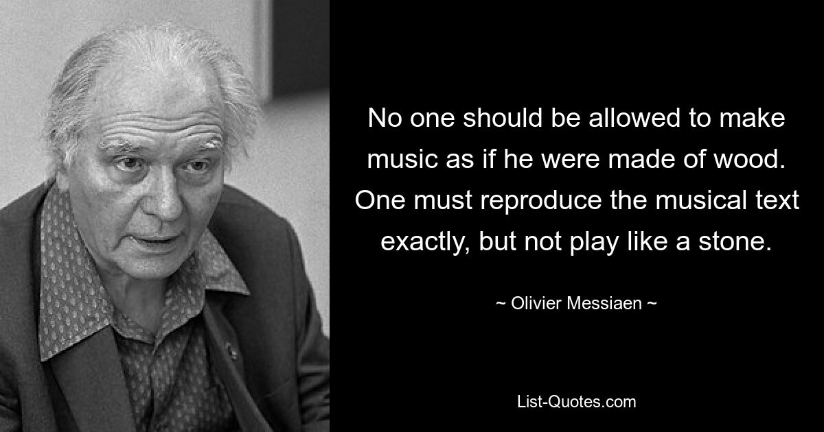 No one should be allowed to make music as if he were made of wood. One must reproduce the musical text exactly, but not play like a stone. — © Olivier Messiaen