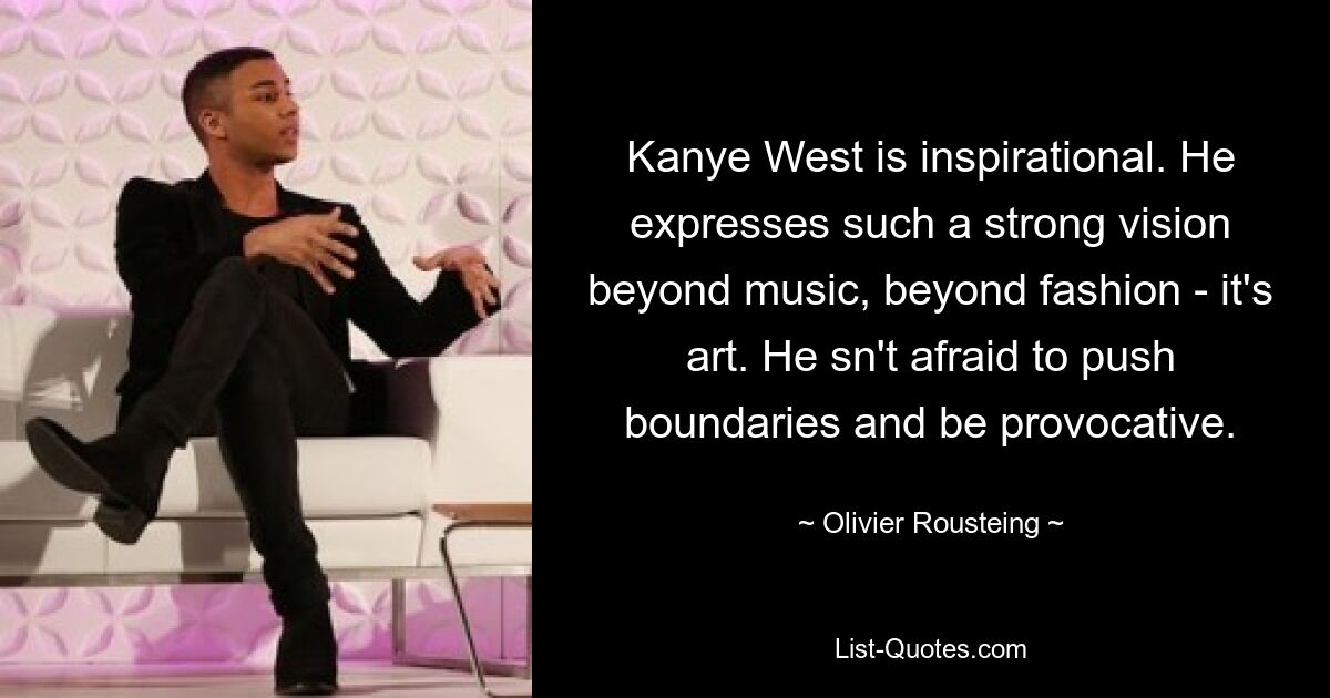 Kanye West is inspirational. He expresses such a strong vision beyond music, beyond fashion - it's art. He sn't afraid to push boundaries and be provocative. — © Olivier Rousteing