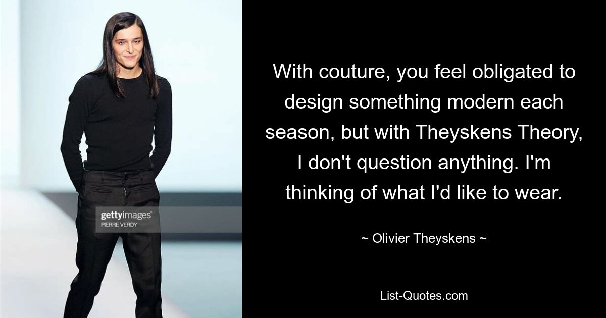 With couture, you feel obligated to design something modern each season, but with Theyskens Theory, I don't question anything. I'm thinking of what I'd like to wear. — © Olivier Theyskens