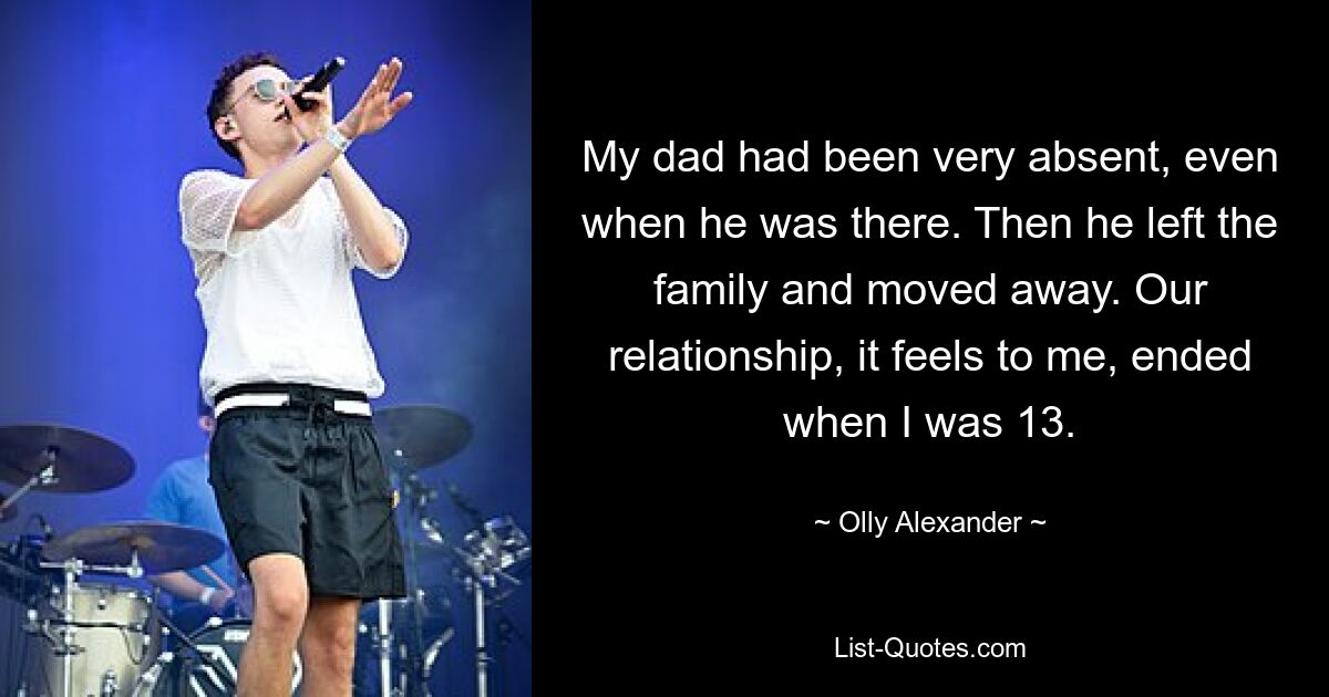 My dad had been very absent, even when he was there. Then he left the family and moved away. Our relationship, it feels to me, ended when I was 13. — © Olly Alexander