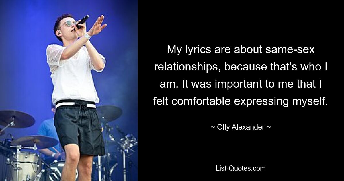 My lyrics are about same-sex relationships, because that's who I am. It was important to me that I felt comfortable expressing myself. — © Olly Alexander