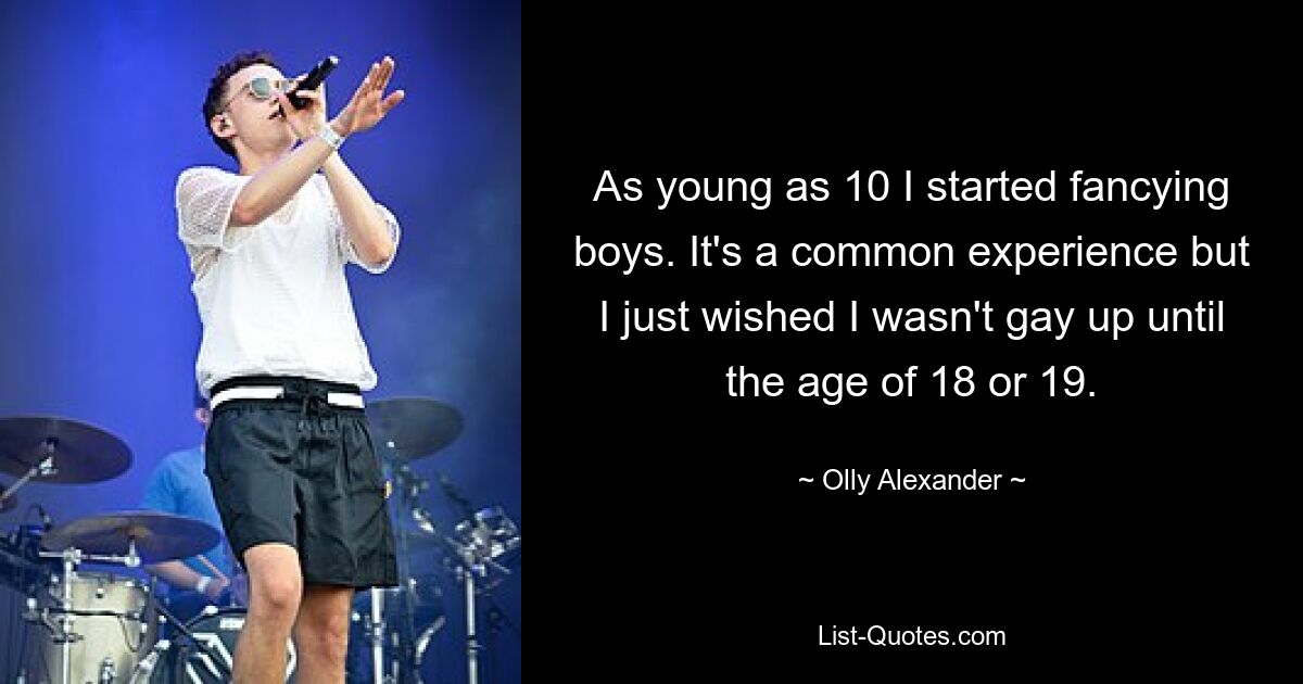 As young as 10 I started fancying boys. It's a common experience but I just wished I wasn't gay up until the age of 18 or 19. — © Olly Alexander