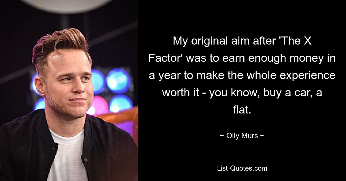 My original aim after 'The X Factor' was to earn enough money in a year to make the whole experience worth it - you know, buy a car, a flat. — © Olly Murs