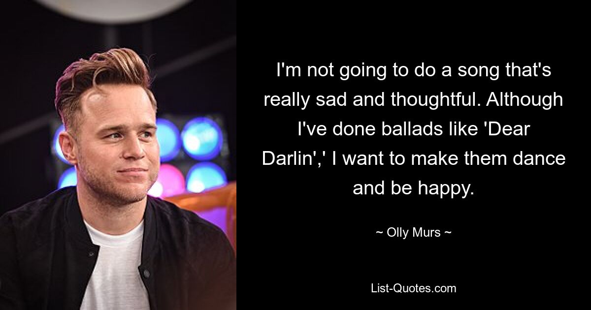 Ich werde keinen Song machen, der wirklich traurig und nachdenklich ist. Obwohl ich Balladen wie „Dear Darlin“ geschrieben habe, möchte ich sie zum Tanzen und zum Glücklichsein bringen. — © Olly Murs