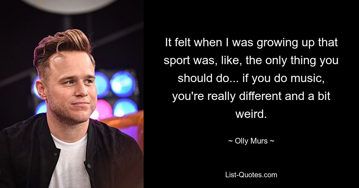 It felt when I was growing up that sport was, like, the only thing you should do... if you do music, you're really different and a bit weird. — © Olly Murs