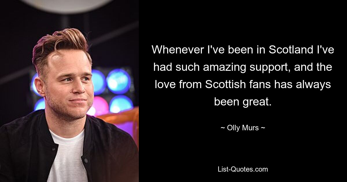 Whenever I've been in Scotland I've had such amazing support, and the love from Scottish fans has always been great. — © Olly Murs