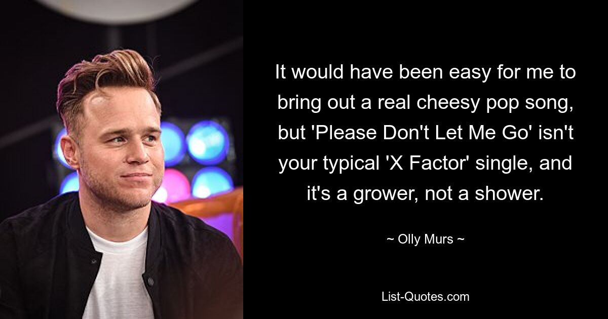 It would have been easy for me to bring out a real cheesy pop song, but 'Please Don't Let Me Go' isn't your typical 'X Factor' single, and it's a grower, not a shower. — © Olly Murs