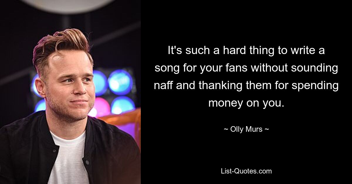 It's such a hard thing to write a song for your fans without sounding naff and thanking them for spending money on you. — © Olly Murs