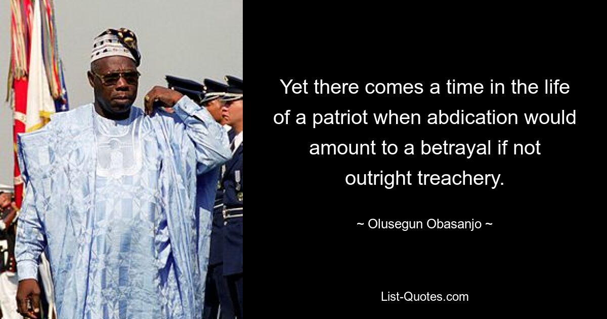 Yet there comes a time in the life of a patriot when abdication would amount to a betrayal if not outright treachery. — © Olusegun Obasanjo