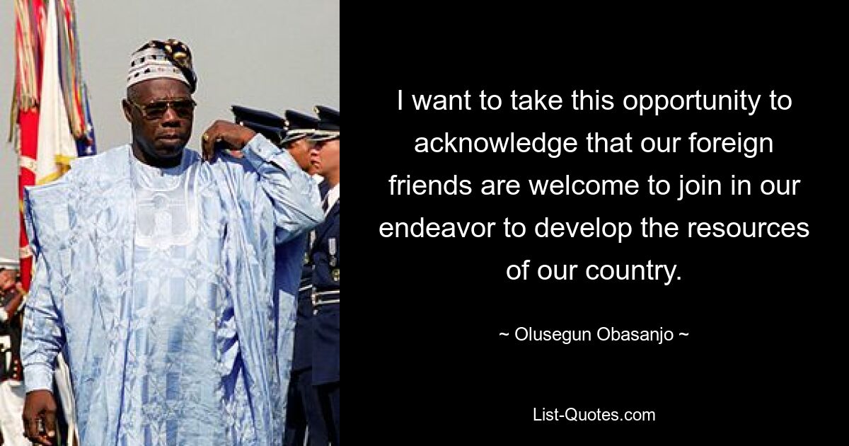 I want to take this opportunity to acknowledge that our foreign friends are welcome to join in our endeavor to develop the resources of our country. — © Olusegun Obasanjo