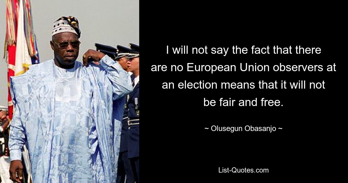 I will not say the fact that there are no European Union observers at an election means that it will not be fair and free. — © Olusegun Obasanjo