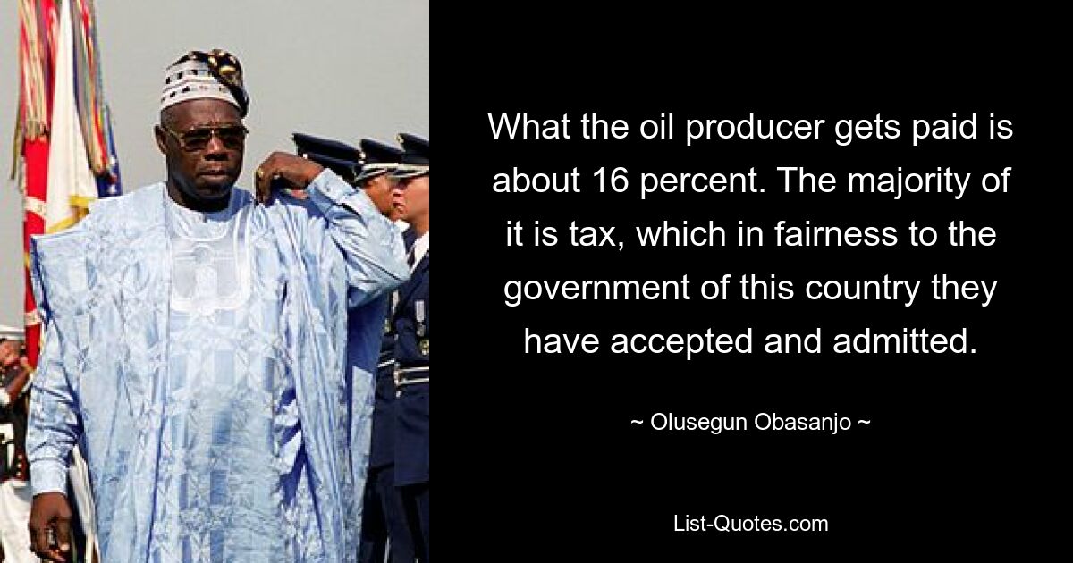 What the oil producer gets paid is about 16 percent. The majority of it is tax, which in fairness to the government of this country they have accepted and admitted. — © Olusegun Obasanjo