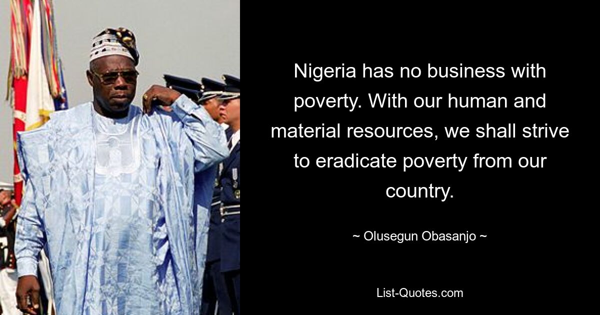 Nigeria has no business with poverty. With our human and material resources, we shall strive to eradicate poverty from our country. — © Olusegun Obasanjo