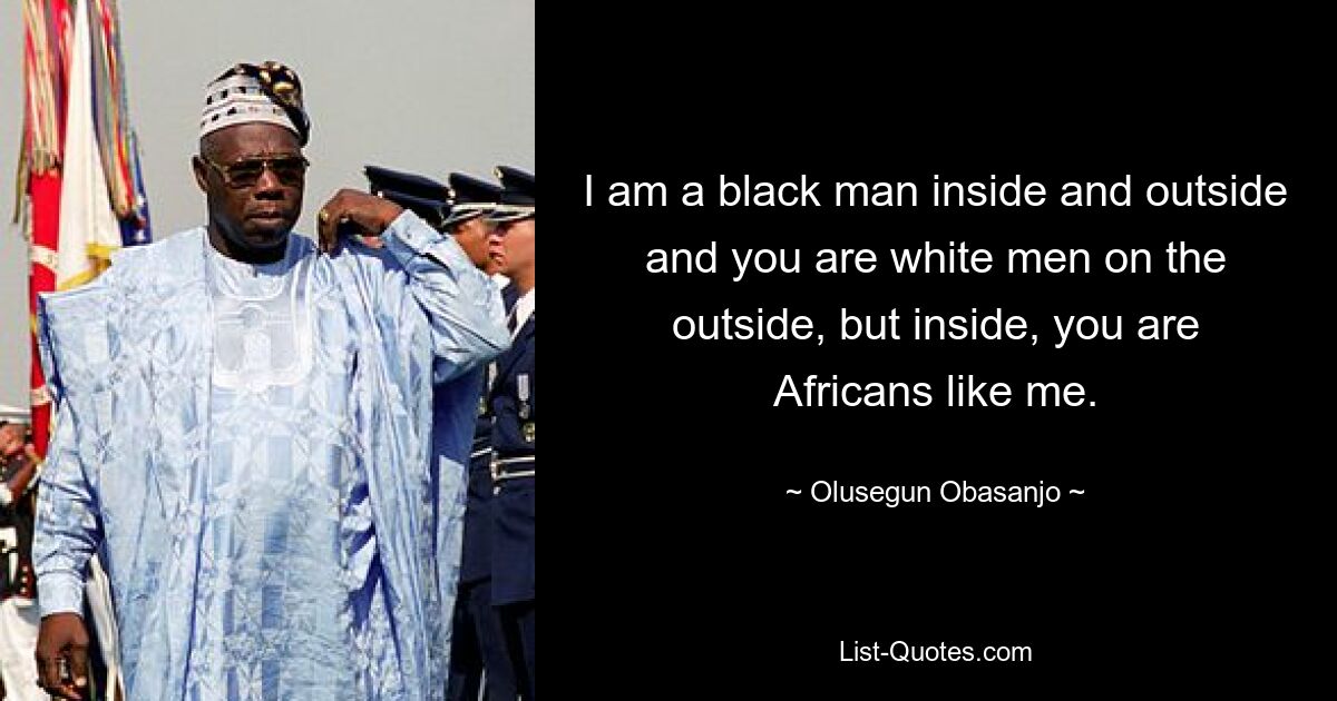 I am a black man inside and outside and you are white men on the outside, but inside, you are Africans like me. — © Olusegun Obasanjo