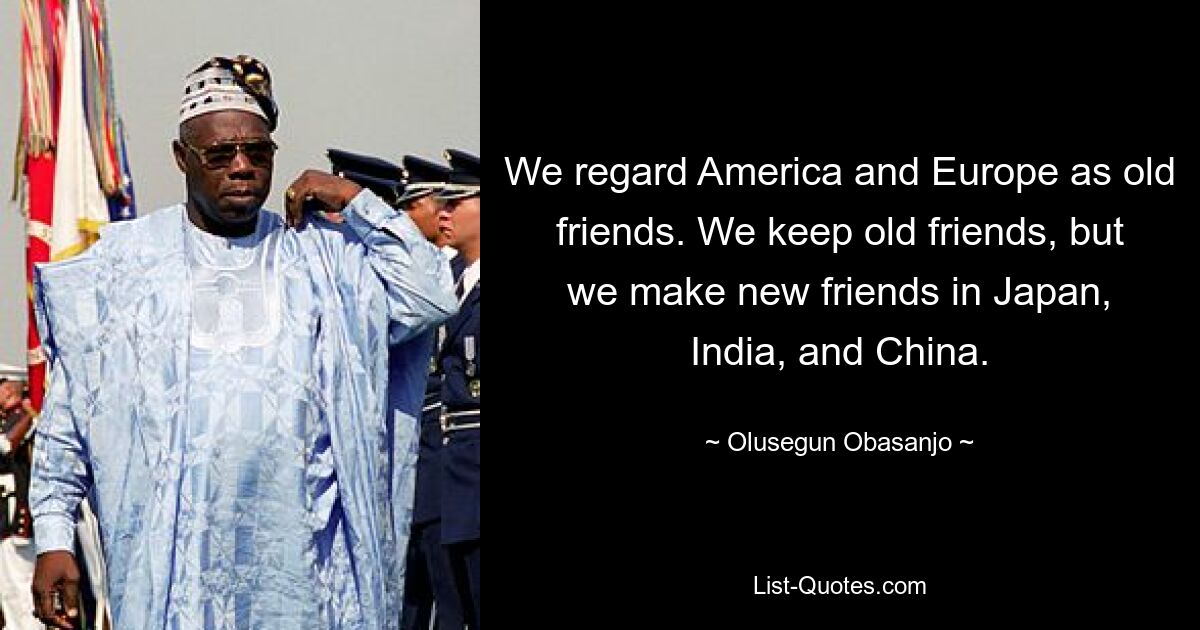 We regard America and Europe as old friends. We keep old friends, but we make new friends in Japan, India, and China. — © Olusegun Obasanjo