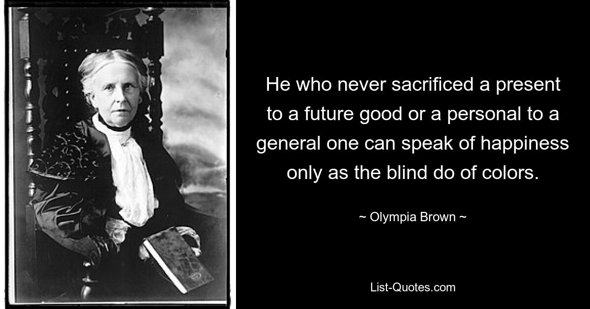 He who never sacrificed a present to a future good or a personal to a general one can speak of happiness only as the blind do of colors. — © Olympia Brown