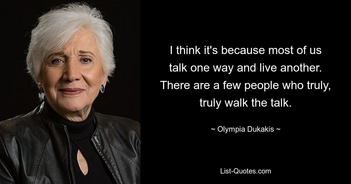 I think it's because most of us talk one way and live another. There are a few people who truly, truly walk the talk. — © Olympia Dukakis