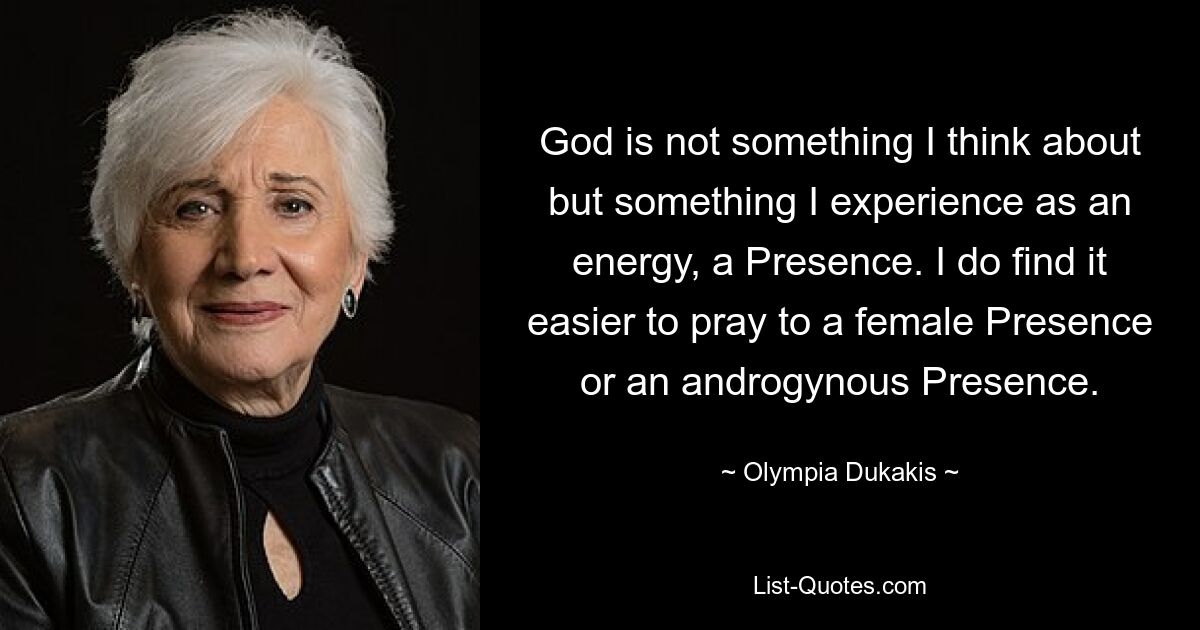 God is not something I think about but something I experience as an energy, a Presence. I do find it easier to pray to a female Presence or an androgynous Presence. — © Olympia Dukakis