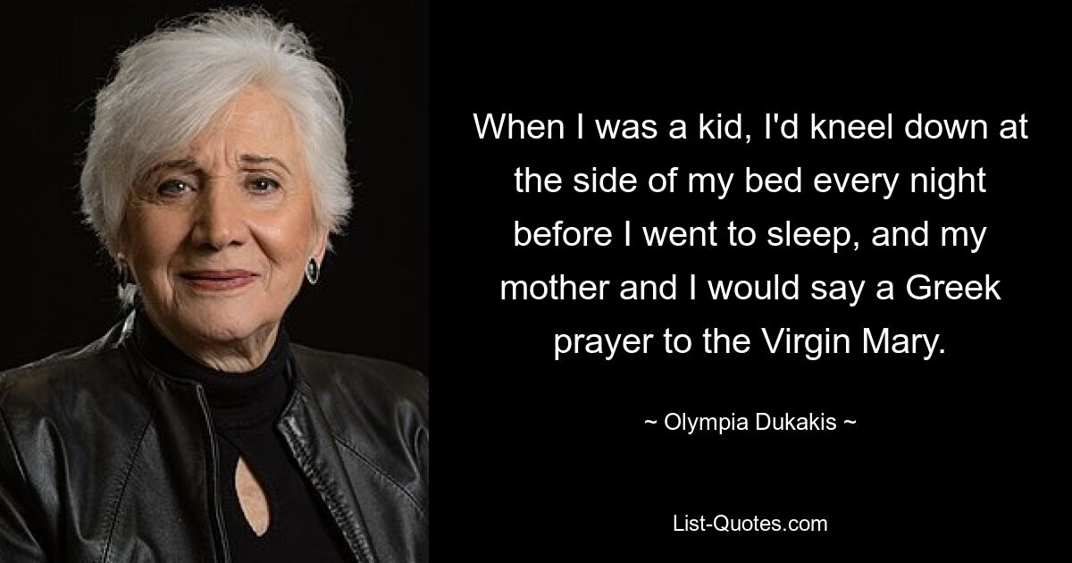 When I was a kid, I'd kneel down at the side of my bed every night before I went to sleep, and my mother and I would say a Greek prayer to the Virgin Mary. — © Olympia Dukakis