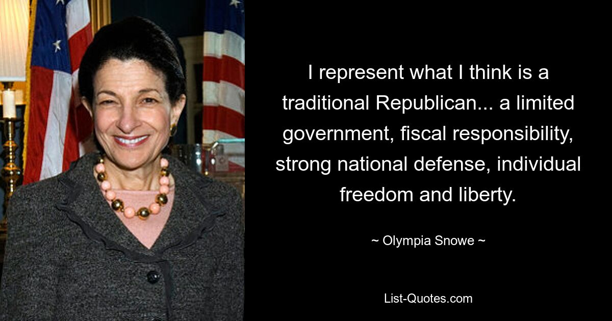 I represent what I think is a traditional Republican... a limited government, fiscal responsibility, strong national defense, individual freedom and liberty. — © Olympia Snowe