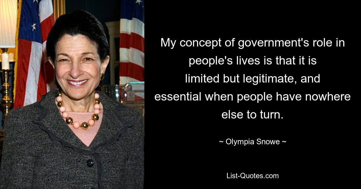 My concept of government's role in people's lives is that it is limited but legitimate, and essential when people have nowhere else to turn. — © Olympia Snowe