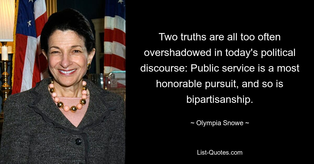 Two truths are all too often overshadowed in today's political discourse: Public service is a most honorable pursuit, and so is bipartisanship. — © Olympia Snowe