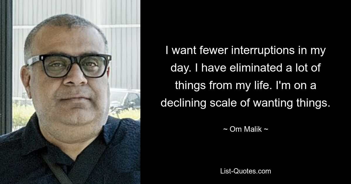 I want fewer interruptions in my day. I have eliminated a lot of things from my life. I'm on a declining scale of wanting things. — © Om Malik