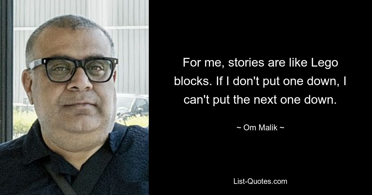 For me, stories are like Lego blocks. If I don't put one down, I can't put the next one down. — © Om Malik