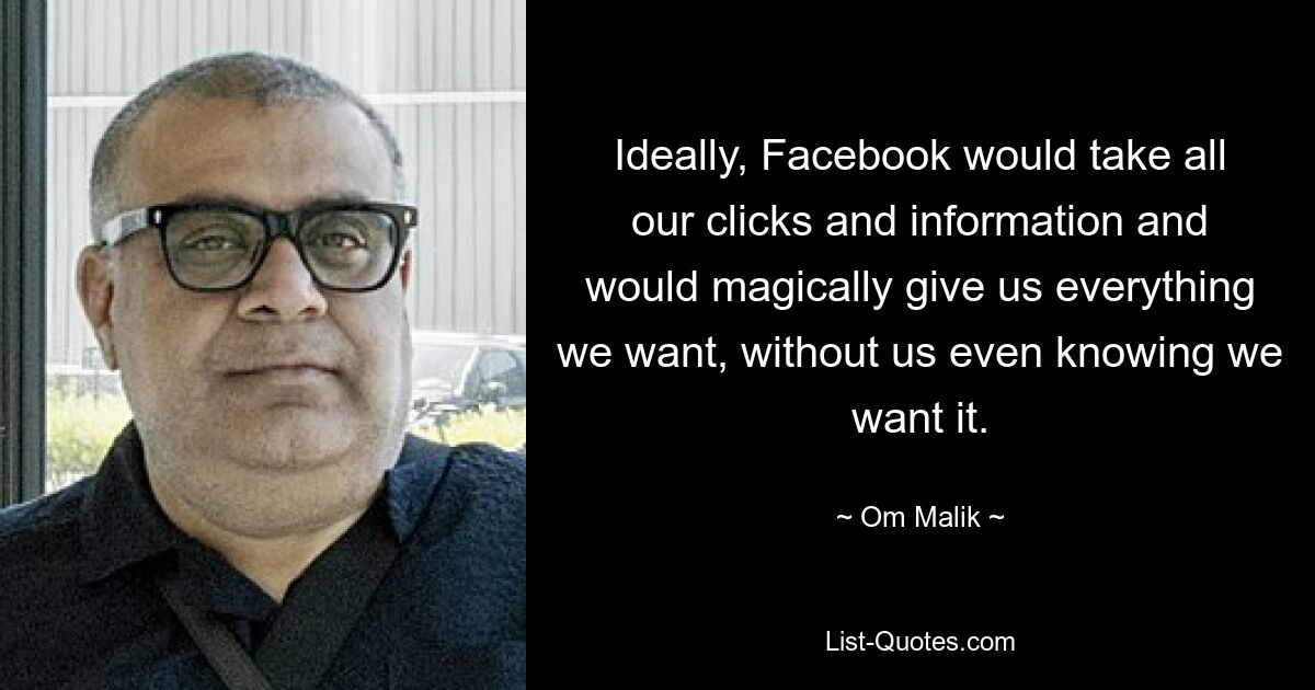 Ideally, Facebook would take all our clicks and information and would magically give us everything we want, without us even knowing we want it. — © Om Malik