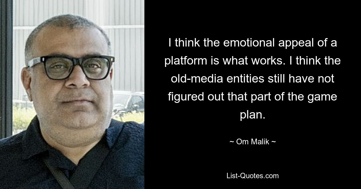 I think the emotional appeal of a platform is what works. I think the old-media entities still have not figured out that part of the game plan. — © Om Malik