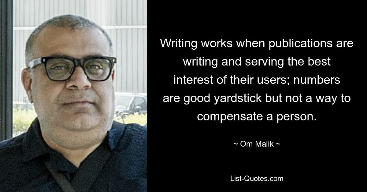 Writing works when publications are writing and serving the best interest of their users; numbers are good yardstick but not a way to compensate a person. — © Om Malik